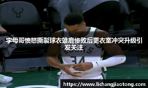 字母哥愤怒撕裂球衣雄鹿惨败后更衣室冲突升级引发关注