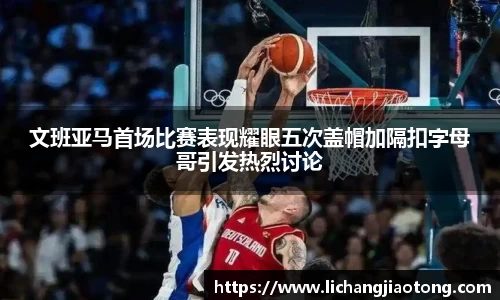 文班亚马首场比赛表现耀眼五次盖帽加隔扣字母哥引发热烈讨论